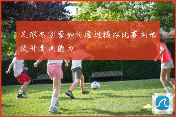 足球冬令营如何通过模拟比赛训练提升青训能力