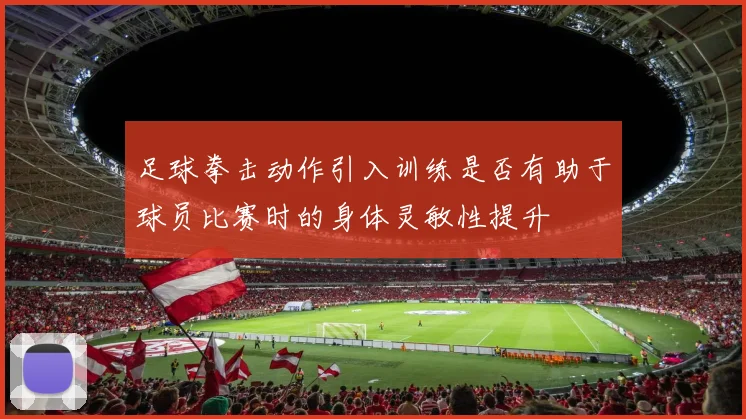 足球拳击动作引入训练是否有助于球员比赛时的身体灵敏性提升