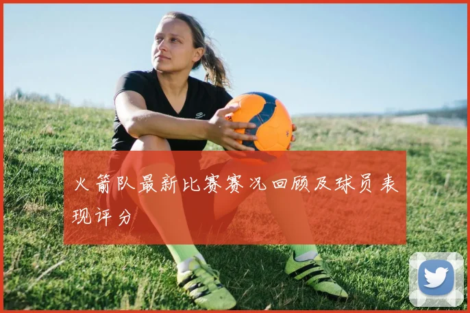 火箭队最新比赛赛况回顾及球员表现评分