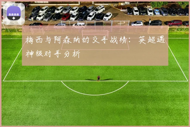 梅西与阿森纳的交手战绩：英超遇神级对手分析