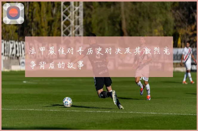法甲最佳对手历史对决及其激烈竞争背后的故事