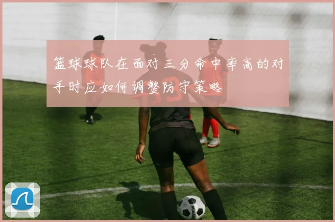 篮球球队在面对三分命中率高的对手时应如何调整防守策略